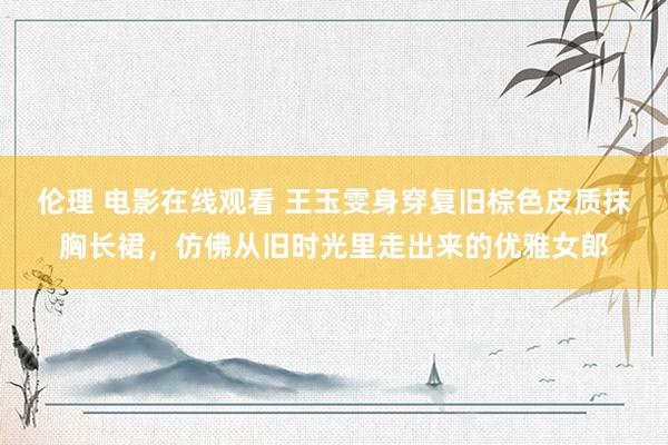 伦理 电影在线观看 王玉雯身穿复旧棕色皮质抹胸长裙，仿佛从旧时光里走出来的优雅女郎