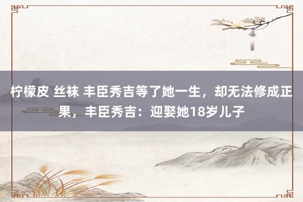 柠檬皮 丝袜 丰臣秀吉等了她一生，却无法修成正果，丰臣秀吉：迎娶她18岁儿子