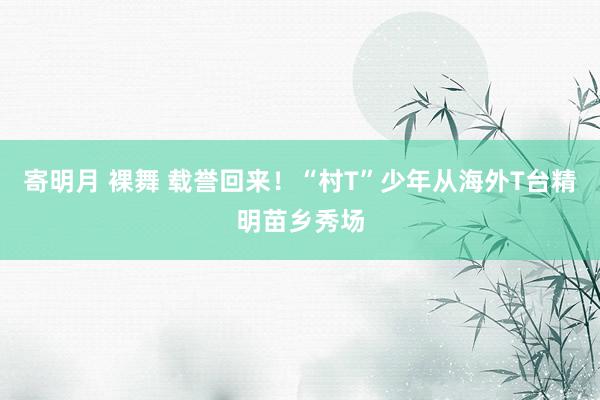 寄明月 裸舞 载誉回来！“村T”少年从海外T台精明苗乡秀场