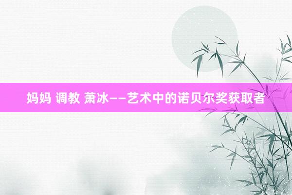 妈妈 调教 萧冰——艺术中的诺贝尔奖获取者