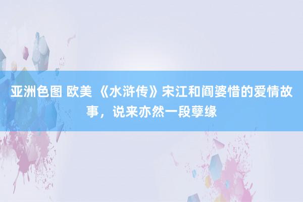 亚洲色图 欧美 《水浒传》宋江和阎婆惜的爱情故事，说来亦然一段孽缘