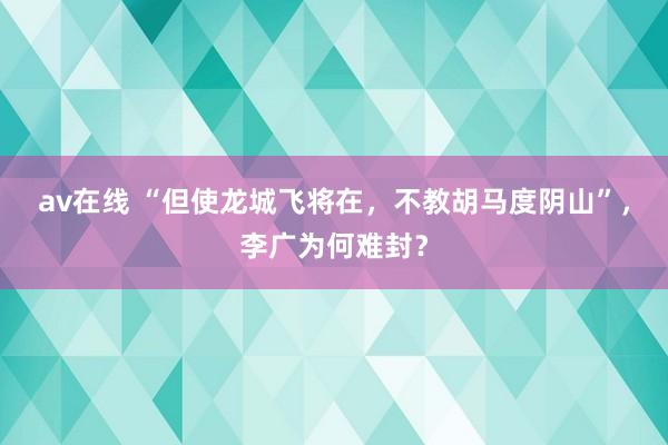 av在线 “但使龙城飞将在，不教胡马度阴山”，李广为何难封？