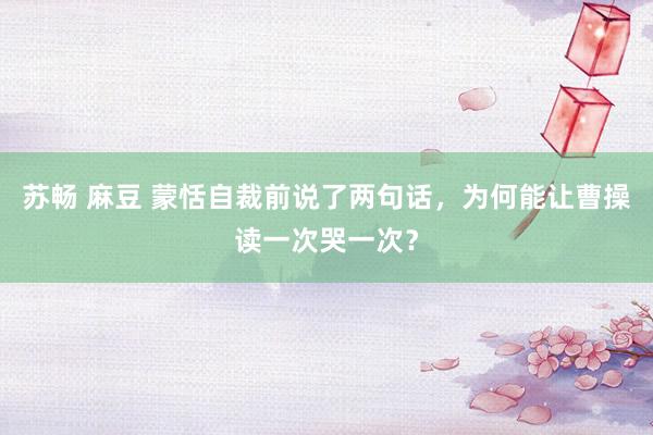 苏畅 麻豆 蒙恬自裁前说了两句话，为何能让曹操读一次哭一次？