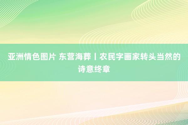 亚洲情色图片 东营海葬丨农民字画家转头当然的诗意终章
