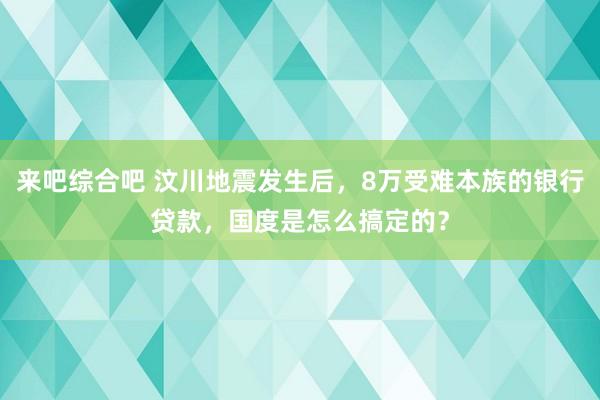来吧综合吧 汶川地震发生后，8万受难本族的银行贷款，国度是怎么搞定的？