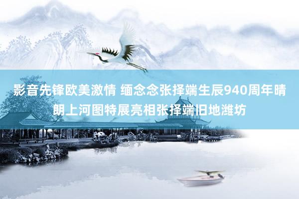 影音先锋欧美激情 缅念念张择端生辰940周年晴朗上河图特展亮相张择端旧地潍坊