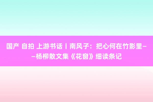 国产 自拍 上游书话丨南风子：把心何在竹影里——杨柳散文集《花窗》细读条记