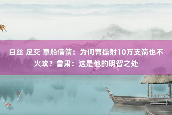 白丝 足交 草船借箭：为何曹操射10万支箭也不火攻？鲁肃：这是他的明智之处