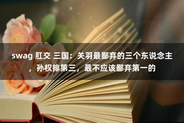 swag 肛交 三国：关羽最鄙弃的三个东说念主，孙权排第三，最不应该鄙弃第一的
