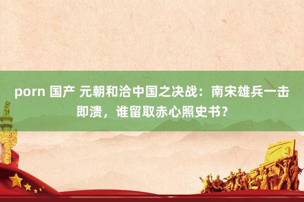 porn 国产 元朝和洽中国之决战：南宋雄兵一击即溃，谁留取赤心照史书？