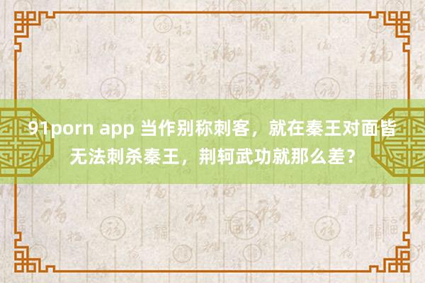 91porn app 当作别称刺客，就在秦王对面皆无法刺杀秦王，荆轲武功就那么差？
