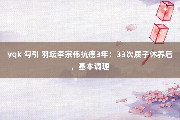 yqk 勾引 羽坛李宗伟抗癌3年：33次质子休养后，基本调理