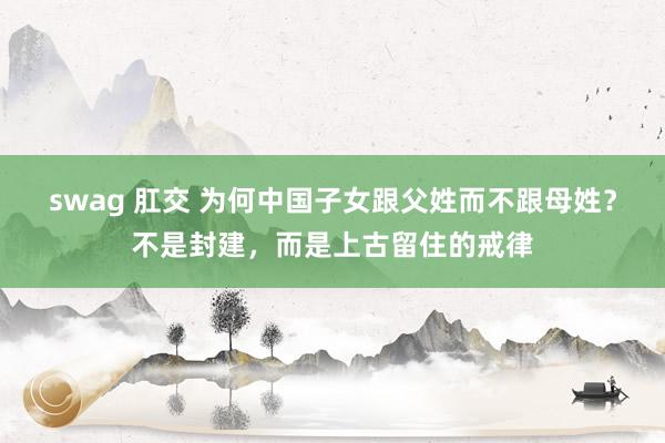 swag 肛交 为何中国子女跟父姓而不跟母姓？不是封建，而是上古留住的戒律