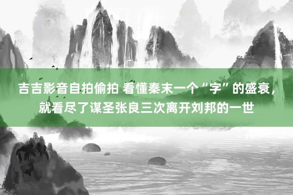 吉吉影音自拍偷拍 看懂秦末一个“字”的盛衰，就看尽了谋圣张良三次离开刘邦的一世