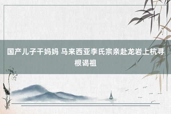 国产儿子干妈妈 马来西亚李氏宗亲赴龙岩上杭寻根谒祖