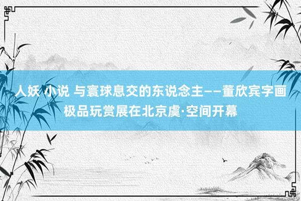 人妖 小说 与寰球息交的东说念主——董欣宾字画极品玩赏展在北京虞·空间开幕