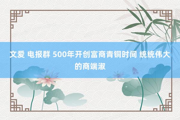 文爱 电报群 500年开创富商青铜时间 统统伟大的商端淑