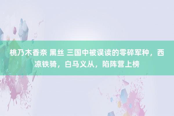 桃乃木香奈 黑丝 三国中被误读的零碎军种，西凉铁骑，白马义从，陷阵营上榜