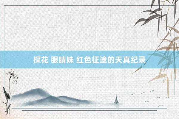 探花 眼睛妹 红色征途的天真纪录