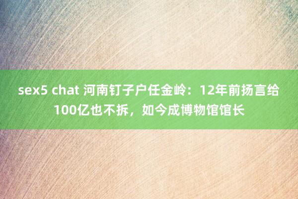 sex5 chat 河南钉子户任金岭：12年前扬言给100亿也不拆，如今成博物馆馆长
