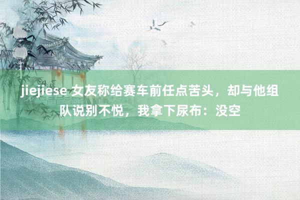 jiejiese 女友称给赛车前任点苦头，却与他组队说别不悦，我拿下尿布：没空