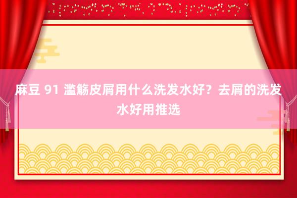 麻豆 91 滥觞皮屑用什么洗发水好？去屑的洗发水好用推选