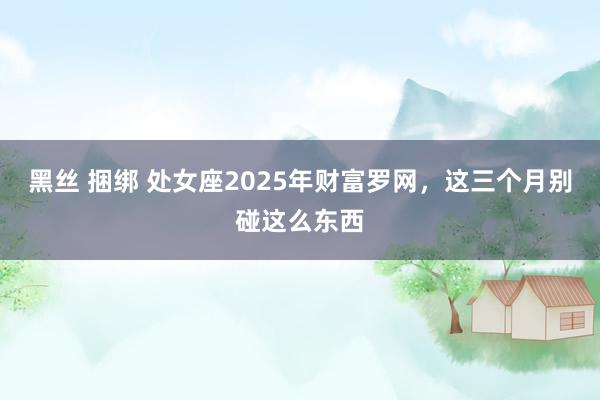 黑丝 捆绑 处女座2025年财富罗网，这三个月别碰这么东西