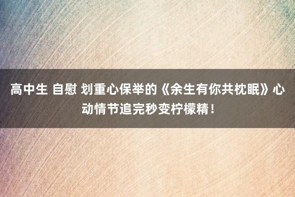 高中生 自慰 划重心保举的《余生有你共枕眠》心动情节追完秒变柠檬精！