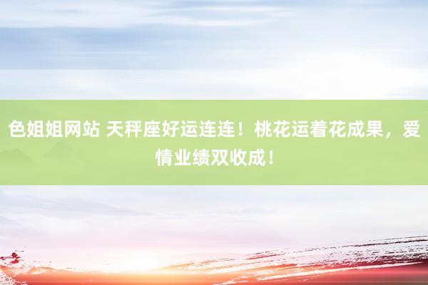 色姐姐网站 天秤座好运连连！桃花运着花成果，爱情业绩双收成！