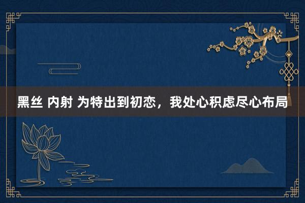 黑丝 内射 为特出到初恋，我处心积虑尽心布局