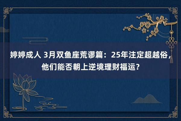 婷婷成人 3月双鱼座荒谬篇：25年注定超越俗，他们能否朝上逆境理财福运？