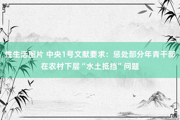 性生活图片 中央1号文献要求：惩处部分年青干部在农村下层“水土抵挡”问题