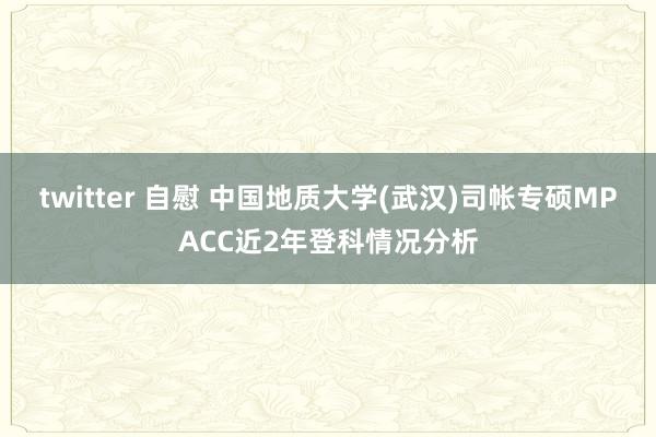 twitter 自慰 中国地质大学(武汉)司帐专硕MPACC近2年登科情况分析