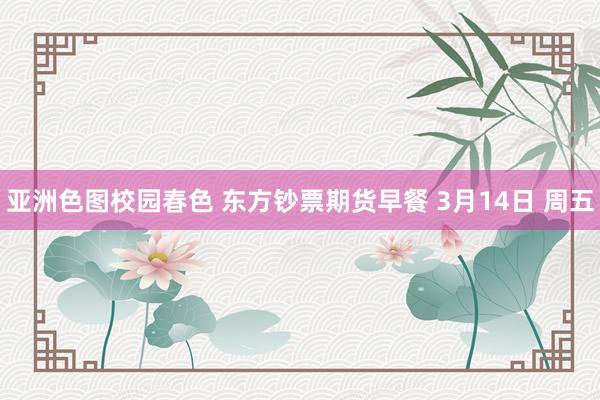亚洲色图校园春色 东方钞票期货早餐 3月14日 周五