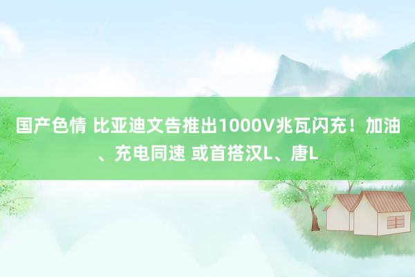 国产色情 比亚迪文告推出1000V兆瓦闪充！加油、充电同速 或首搭汉L、唐L