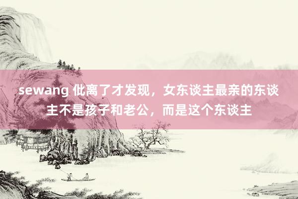 sewang 仳离了才发现，女东谈主最亲的东谈主不是孩子和老公，而是这个东谈主