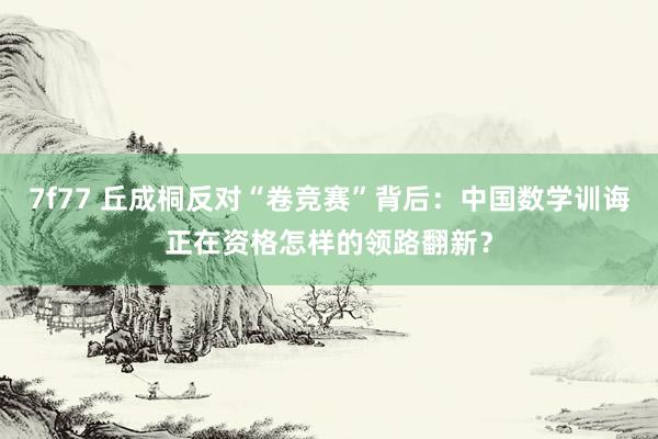 7f77 丘成桐反对“卷竞赛”背后：中国数学训诲正在资格怎样的领路翻新？