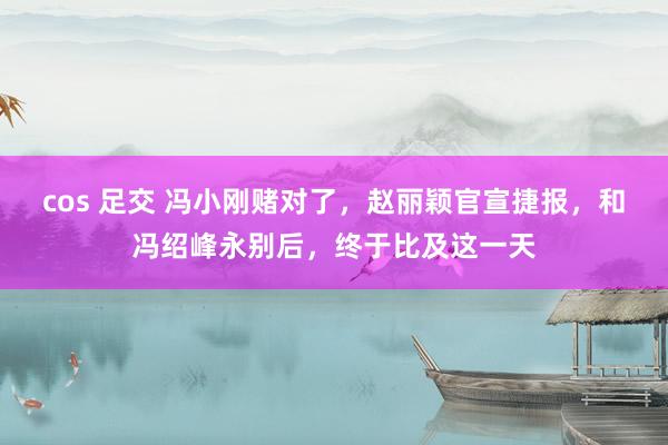 cos 足交 冯小刚赌对了，赵丽颖官宣捷报，和冯绍峰永别后，终于比及这一天