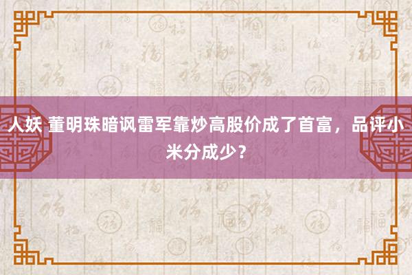 人妖 董明珠暗讽雷军靠炒高股价成了首富，品评小米分成少？