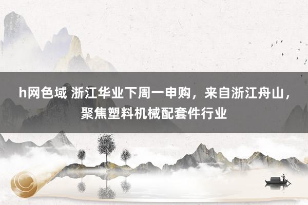 h网色域 浙江华业下周一申购，来自浙江舟山，聚焦塑料机械配套件行业