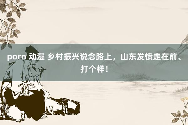 porn 动漫 乡村振兴说念路上，山东发愤走在前、打个样！