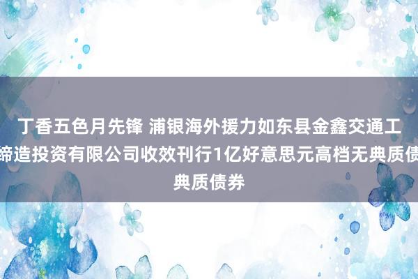 丁香五色月先锋 浦银海外援力如东县金鑫交通工程缔造投资有限公司收效刊行1亿好意思元高档无典质债券