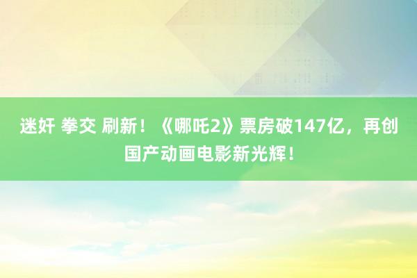 迷奸 拳交 刷新！《哪吒2》票房破147亿，再创国产动画电影新光辉！
