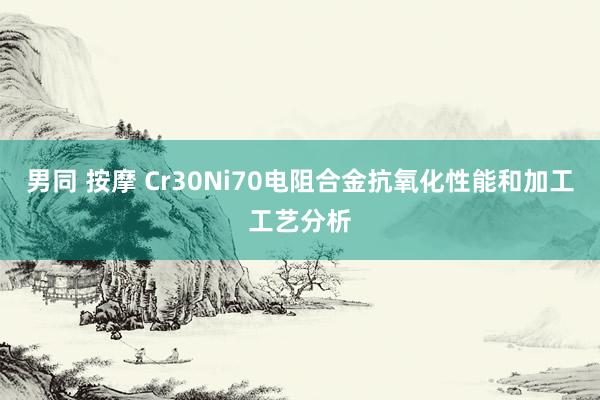 男同 按摩 Cr30Ni70电阻合金抗氧化性能和加工工艺分析