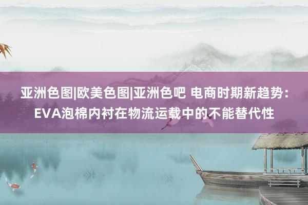 亚洲色图|欧美色图|亚洲色吧 电商时期新趋势：EVA泡棉内衬在物流运载中的不能替代性