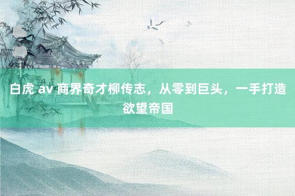 白虎 av 商界奇才柳传志，从零到巨头，一手打造欲望帝国