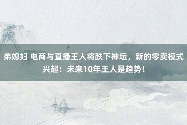 弟媳妇 电商与直播王人将跌下神坛，新的零卖模式兴起：未来10年王人是趋势！