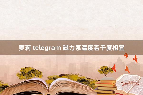 萝莉 telegram 磁力泵温度若干度相宜