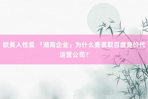 欧美人性爱 「湖南企业」为什么要袭取百度竞价代运营公司？