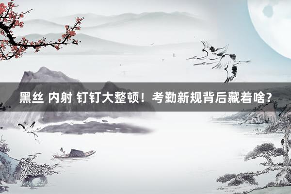 黑丝 内射 钉钉大整顿！考勤新规背后藏着啥？